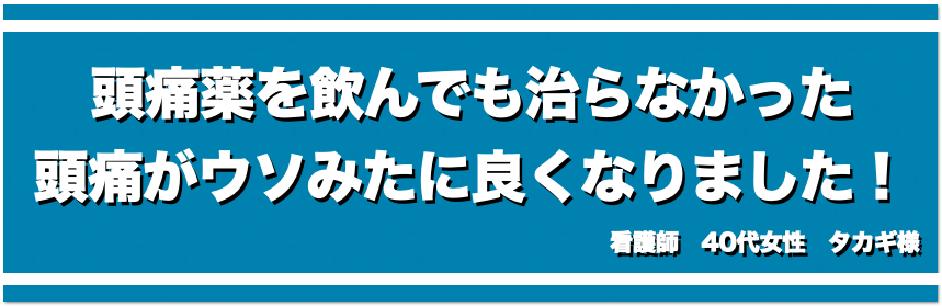 頭痛薬を飲んでも治らなかった頭痛がウソみたいに良くなりました！